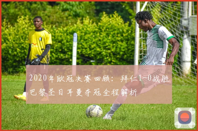 2020年欧冠决赛回顾：拜仁1-0战胜巴黎圣日耳曼夺冠全程解析