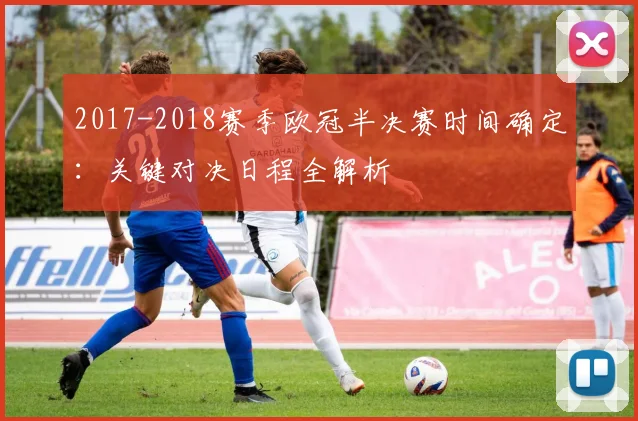2017-2018赛季欧冠半决赛时间确定：关键对决日程全解析